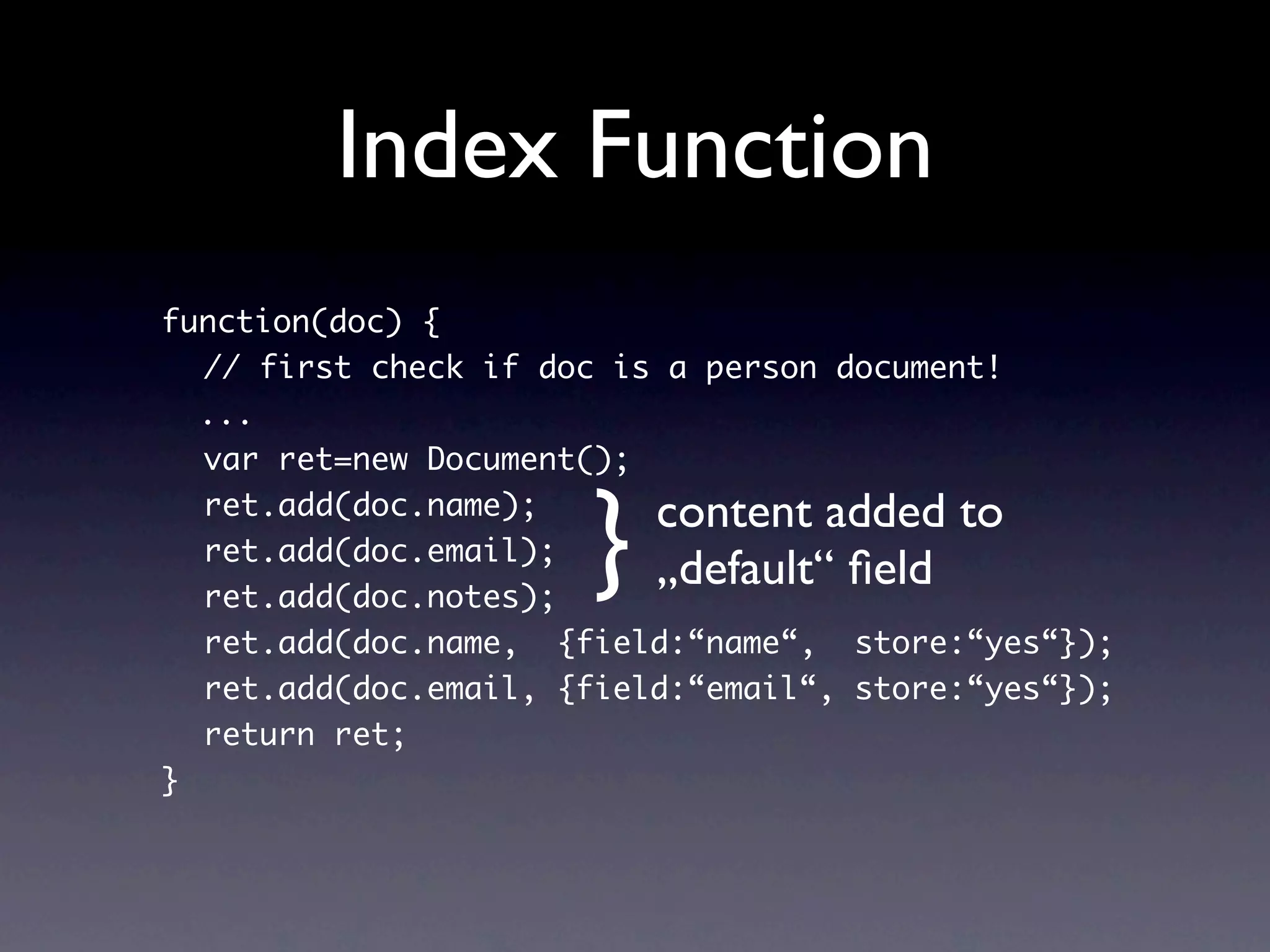 Index Function
function(doc) {
  // first check if doc is a person document!
  ...
  var ret=new Document();


                      }   content added to
  ret.add(doc.name);
  ret.add(doc.email);
  ret.add(doc.notes);
                          „default“ ﬁeld
  ret.add(doc.name, {field:“name“, store:“yes“});
  ret.add(doc.email, {field:“email“, store:“yes“});
  return ret;
}
 