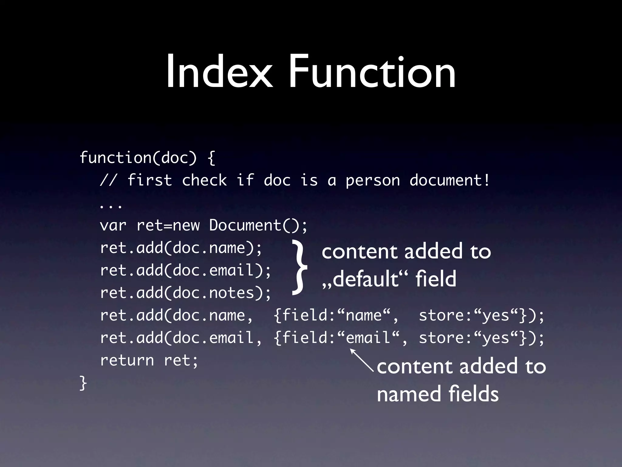 Index Function
function(doc) {
  // first check if doc is a person document!
  ...
  var ret=new Document();


                      }   content added to
  ret.add(doc.name);
  ret.add(doc.email);
  ret.add(doc.notes);
                          „default“ ﬁeld
  ret.add(doc.name, {field:“name“, store:“yes“});
  ret.add(doc.email, {field:“email“, store:“yes“});
  return ret;
                                content added to
}
                                named ﬁelds
 