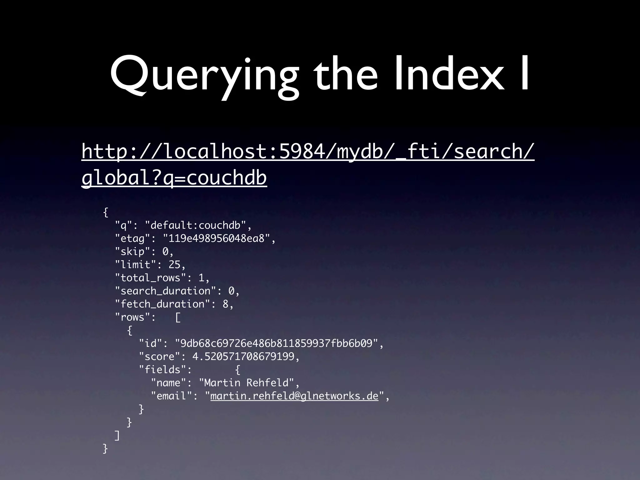 Querying the Index I
http://localhost:5984/mydb/_fti/search/
global?q=couchdb
 {
     "q": "default:couchdb",
     "etag": "119e498956048ea8",
     "skip": 0,
     "limit": 25,
     "total_rows": 1,
     "search_duration": 0,
     "fetch_duration": 8,
     "rows":    [
       {
         "id": "9db68c69726e486b811859937fbb6b09",
         "score": 4.520571708679199,
         "fields":        {
           "name": "Martin Rehfeld",
           "email": "martin.rehfeld@glnetworks.de",
         }
       }
     ]
 }
 