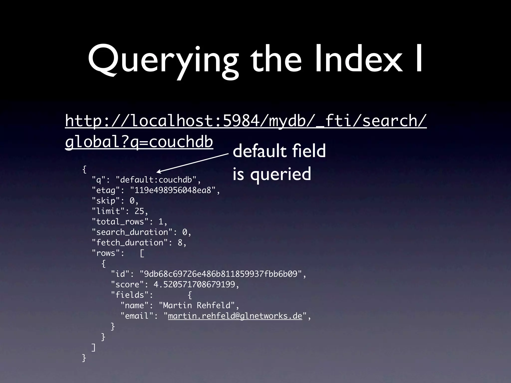 Querying the Index I
http://localhost:5984/mydb/_fti/search/
global?q=couchdb
                                  default ﬁeld
 {
     "q": "default:couchdb",      is queried
     "etag": "119e498956048ea8",
     "skip": 0,
     "limit": 25,
     "total_rows": 1,
     "search_duration": 0,
     "fetch_duration": 8,
     "rows":    [
       {
         "id": "9db68c69726e486b811859937fbb6b09",
         "score": 4.520571708679199,
         "fields":        {
           "name": "Martin Rehfeld",
           "email": "martin.rehfeld@glnetworks.de",
         }
       }
     ]
 }
 