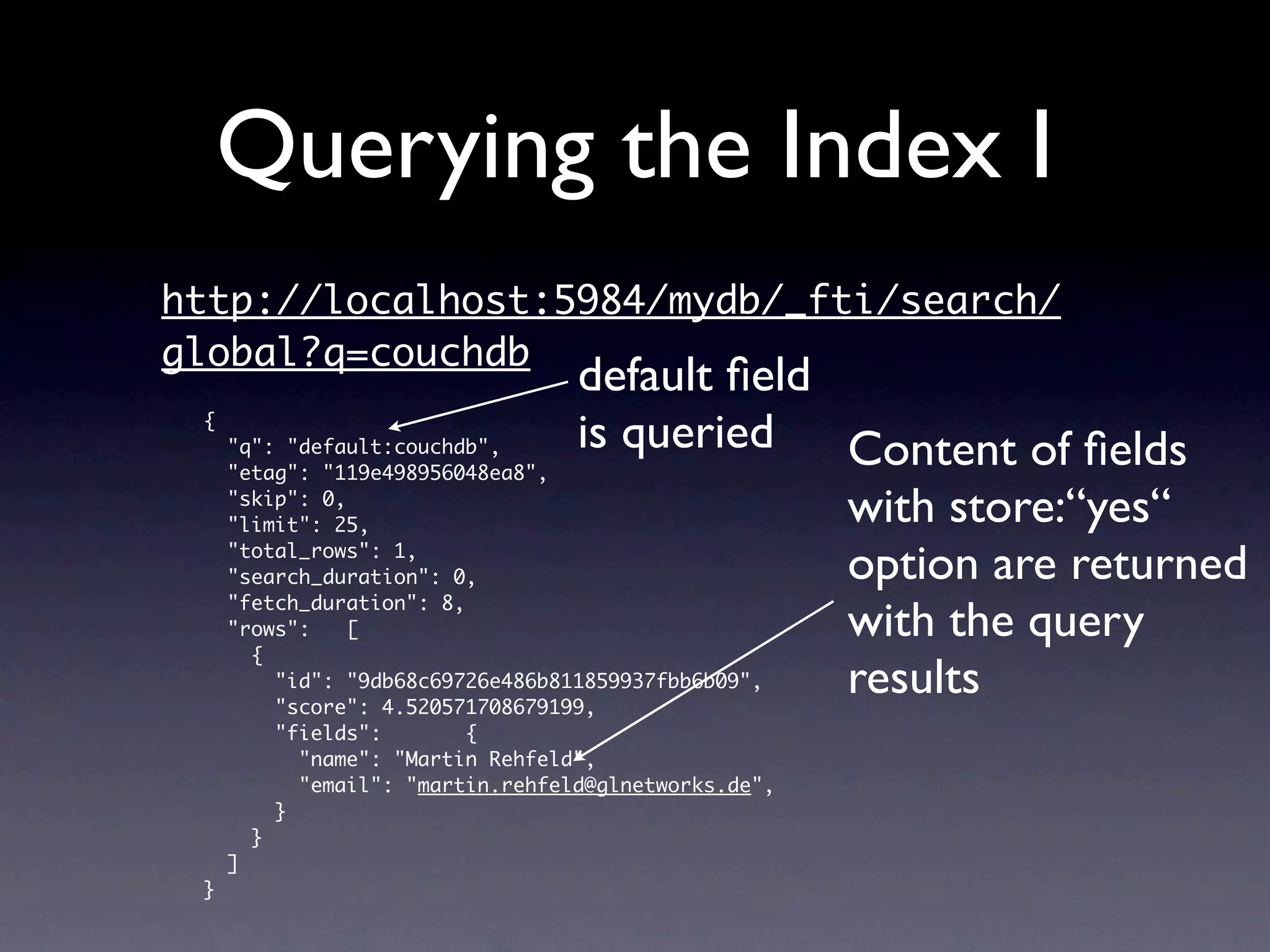 Querying the Index I
http://localhost:5984/mydb/_fti/search/
global?q=couchdb
                                  default ﬁeld
 {
     "q": "default:couchdb",      is queried Content of ﬁelds
     "etag": "119e498956048ea8",
     "skip": 0,
     "limit": 25,                              with store:“yes“
     "total_rows": 1,
     "search_duration": 0,                     option are returned
     "fetch_duration": 8,
     "rows":    [                              with the query
       {
                                               results
         "id": "9db68c69726e486b811859937fbb6b09",
         "score": 4.520571708679199,
         "fields":        {
           "name": "Martin Rehfeld",
           "email": "martin.rehfeld@glnetworks.de",
         }
       }
     ]
 }
 