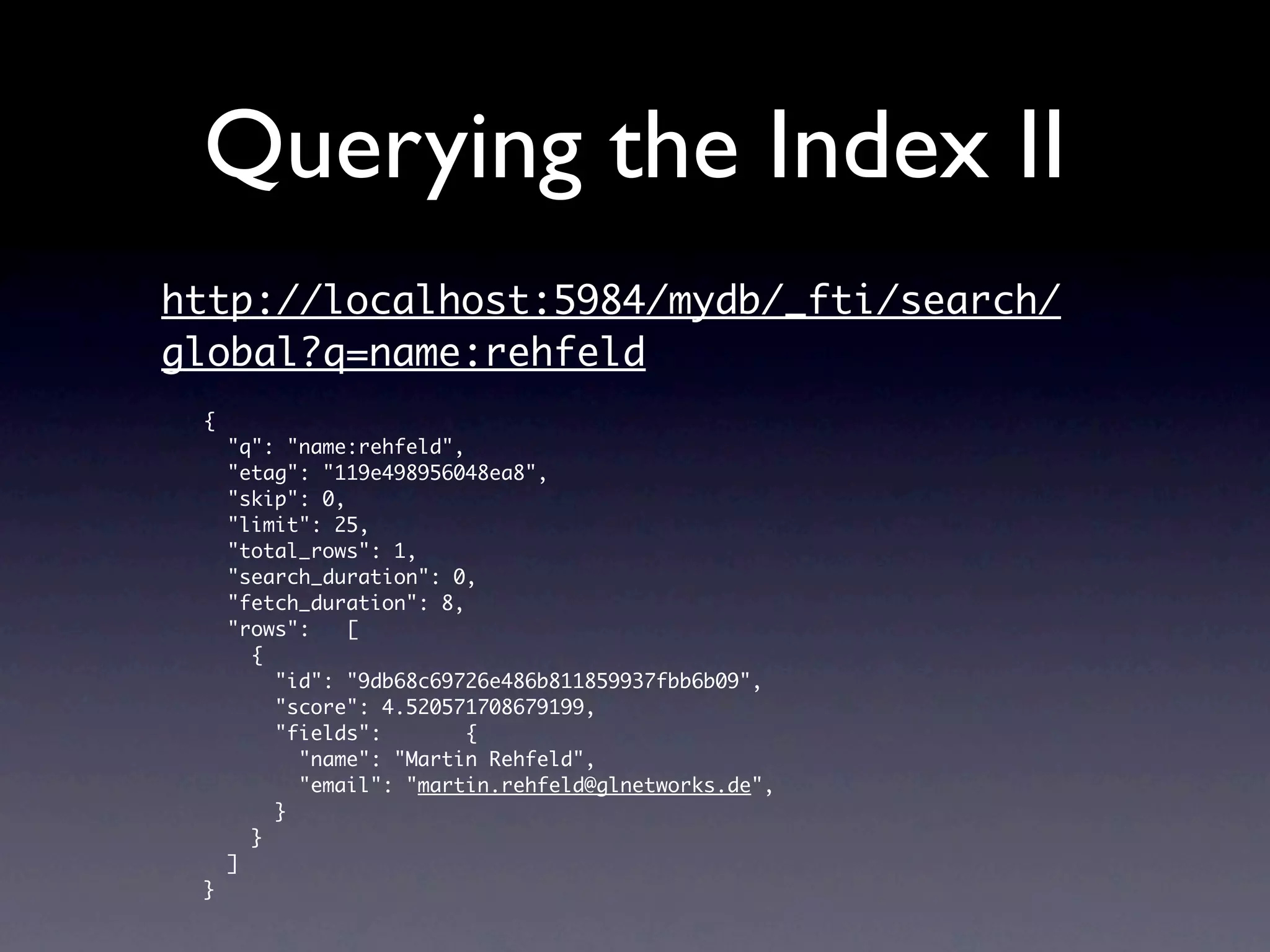 Querying the Index II
http://localhost:5984/mydb/_fti/search/
global?q=name:rehfeld
 {
     "q": "name:rehfeld",
     "etag": "119e498956048ea8",
     "skip": 0,
     "limit": 25,
     "total_rows": 1,
     "search_duration": 0,
     "fetch_duration": 8,
     "rows":    [
       {
         "id": "9db68c69726e486b811859937fbb6b09",
         "score": 4.520571708679199,
         "fields":        {
           "name": "Martin Rehfeld",
           "email": "martin.rehfeld@glnetworks.de",
         }
       }
     ]
 }
 