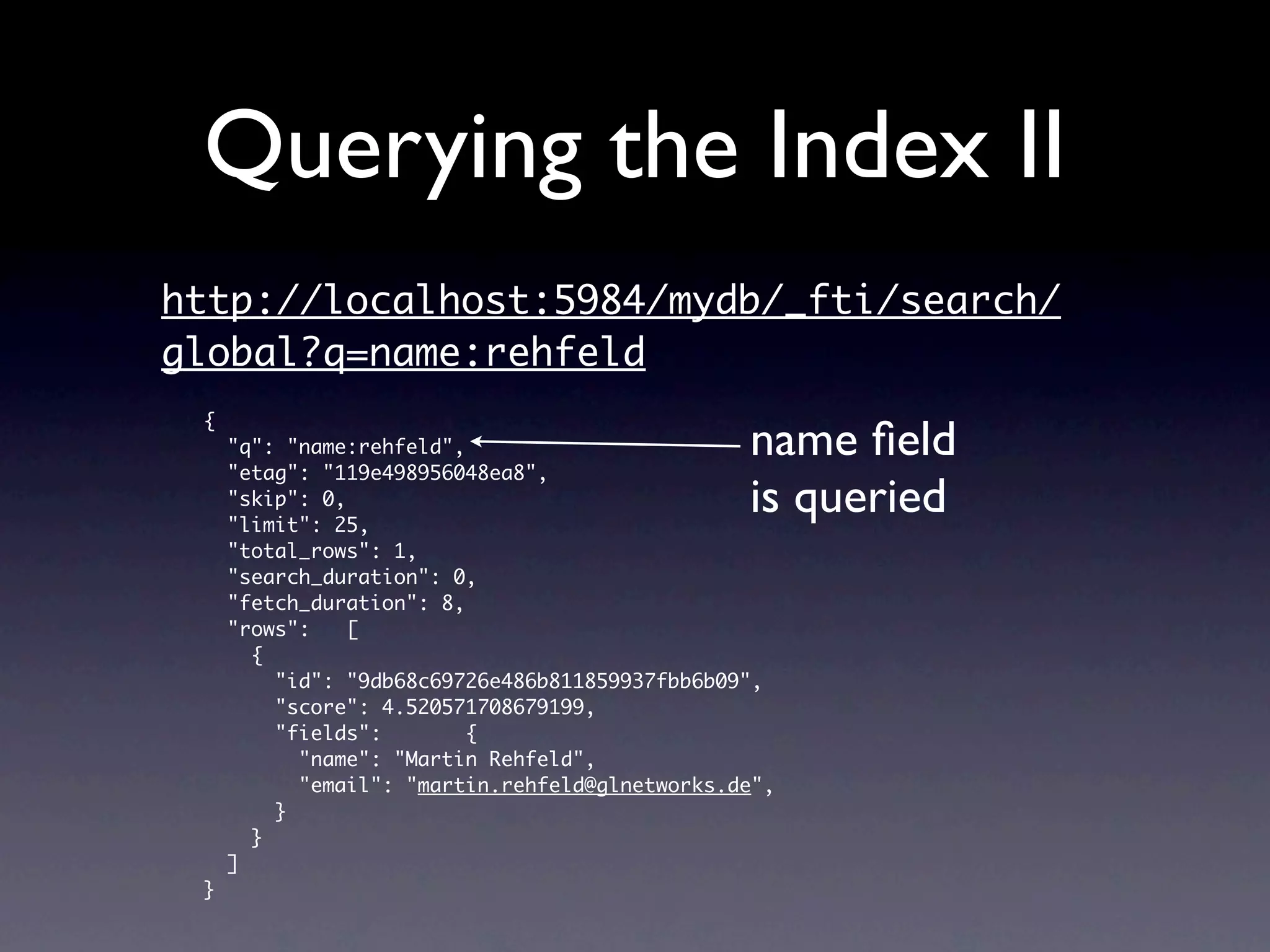 Querying the Index II
http://localhost:5984/mydb/_fti/search/
global?q=name:rehfeld
 {
     "q": "name:rehfeld",                       name ﬁeld
     "etag": "119e498956048ea8",
     "skip": 0,
     "limit": 25,
                                                is queried
     "total_rows": 1,
     "search_duration": 0,
     "fetch_duration": 8,
     "rows":    [
       {
         "id": "9db68c69726e486b811859937fbb6b09",
         "score": 4.520571708679199,
         "fields":        {
           "name": "Martin Rehfeld",
           "email": "martin.rehfeld@glnetworks.de",
         }
       }
     ]
 }
 