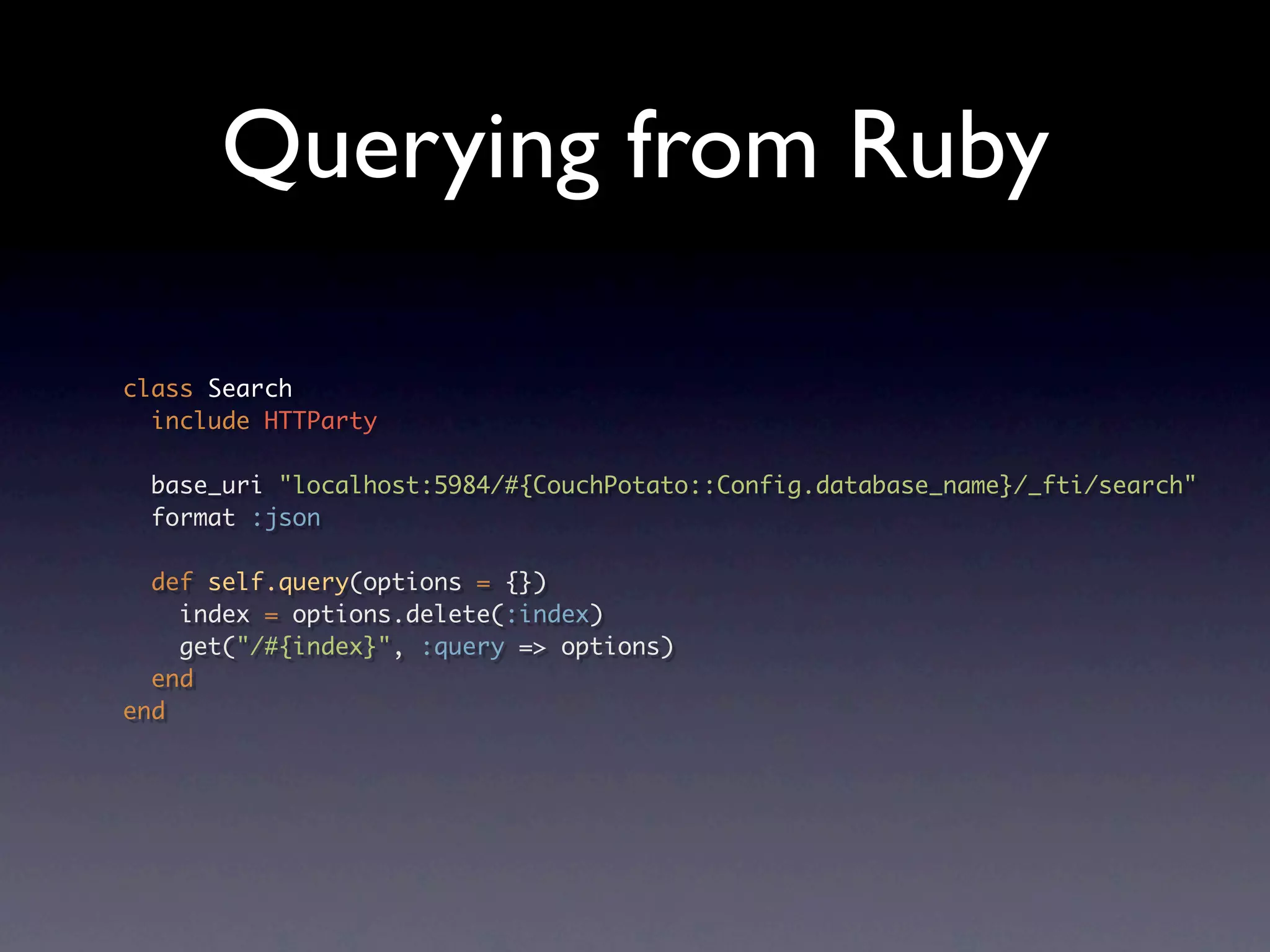 Querying from Ruby

class Search
  include HTTParty

 base_uri "localhost:5984/#{CouchPotato::Config.database_name}/_fti/search"
 format :json

  def self.query(options = {})
    index = options.delete(:index)
    get("/#{index}", :query => options)
  end
end
 