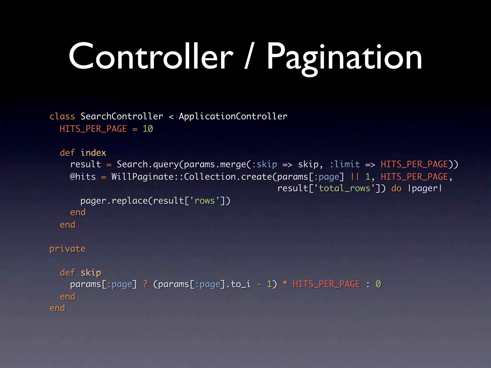 Controller / Pagination
class SearchController < ApplicationController
  HITS_PER_PAGE = 10

  def index
    result = Search.query(params.merge(:skip => skip, :limit => HITS_PER_PAGE))
    @hits = WillPaginate::Collection.create(params[:page] || 1, HITS_PER_PAGE,
                                            result['total_rows']) do |pager|
      pager.replace(result['rows'])
    end
  end

private

  def skip
    params[:page] ? (params[:page].to_i - 1) * HITS_PER_PAGE : 0
  end
end
 