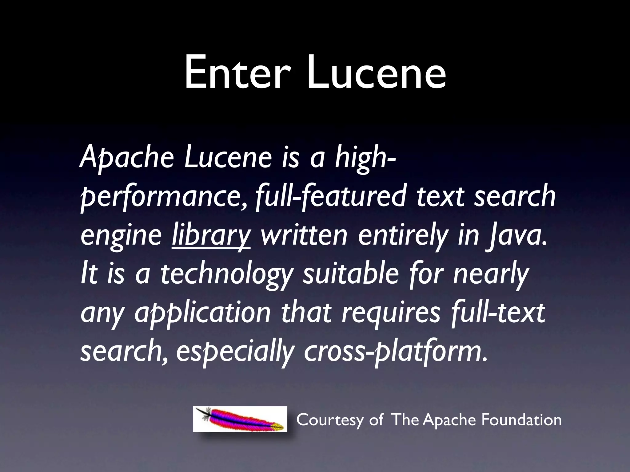 Enter Lucene
Apache Lucene is a high-
performance, full-featured text search
engine library written entirely in Java.
It is a technology suitable for nearly
any application that requires full-text
search, especially cross-platform.
                  Courtesy of The Apache Foundation
 