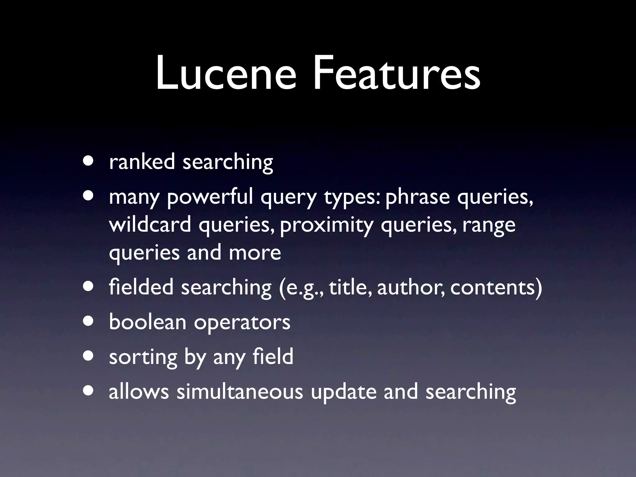 Lucene Features
•   ranked searching
•   many powerful query types: phrase queries,
    wildcard queries, proximity queries, range
    queries and more
•   ﬁelded searching (e.g., title, author, contents)
•   boolean operators
•   sorting by any ﬁeld
•   allows simultaneous update and searching
 