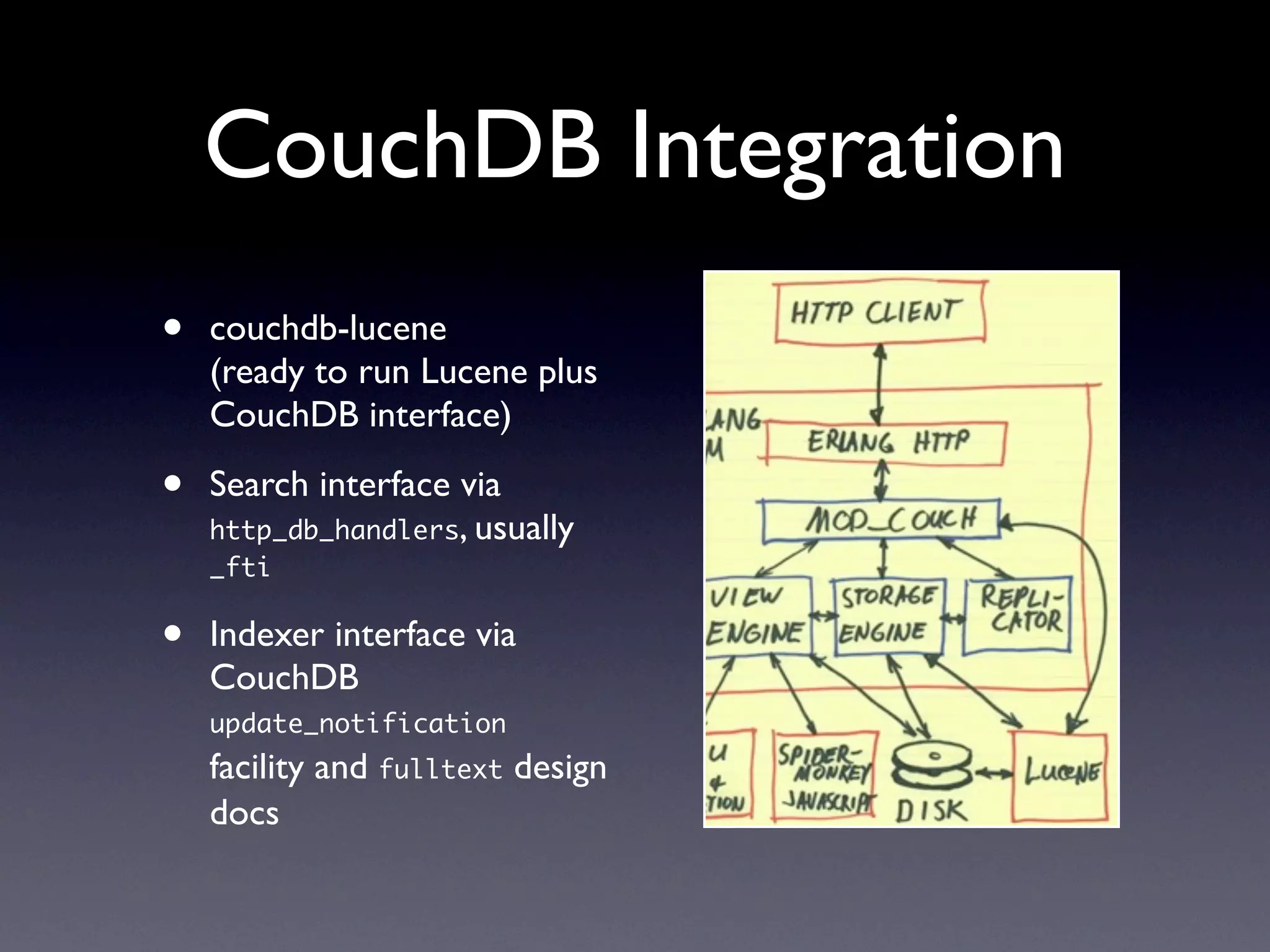 CouchDB Integration
•   couchdb-lucene
    (ready to run Lucene plus
    CouchDB interface)

•   Search interface via
    http_db_handlers, usually
    _fti


•   Indexer interface via
    CouchDB
    update_notification
    facility and fulltext design
    docs
 