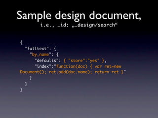 Sample design document,
          i.e., _id: „_design/search“


{
    "fulltext": {
      "by_name": {
      "defaults": { "store":"yes" },
      "index":"function(doc) { var ret=new
Document(); ret.add(doc.name); return ret }"
    }
    }
}
 