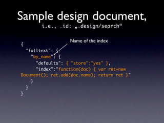 Sample design document,
          i.e., _id: „_design/search“

                     Name of the index
{
    "fulltext": {
      "by_name": {
      "defaults": { "store":"yes" },
      "index":"function(doc) { var ret=new
Document(); ret.add(doc.name); return ret }"
    }
    }
}
 