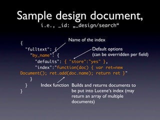 Sample design document,
          i.e., _id: „_design/search“

                       Name of the index
{
    "fulltext": {                 Default options
      "by_name": {                (can be overridden per ﬁeld)
      "defaults": { "store":"yes" },
      "index":"function(doc) { var ret=new
Document(); ret.add(doc.name); return ret }"
    }
    }     Index function Builds and returns documents to
}                        be put into Lucene‘s index (may
                         return an array of multiple
                         documents)
 