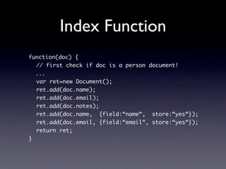 Index Function
function(doc) {
  // first check if doc is a person document!
  ...
  var ret=new Document();
  ret.add(doc.name);
  ret.add(doc.email);
  ret.add(doc.notes);
  ret.add(doc.name, {field:“name“, store:“yes“});
  ret.add(doc.email, {field:“email“, store:“yes“});
  return ret;
}
 