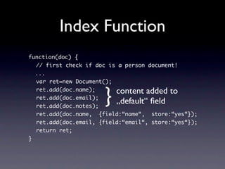 Index Function
function(doc) {
  // first check if doc is a person document!
  ...
  var ret=new Document();


                      }   content added to
  ret.add(doc.name);
  ret.add(doc.email);
  ret.add(doc.notes);
                          „default“ ﬁeld
  ret.add(doc.name, {field:“name“, store:“yes“});
  ret.add(doc.email, {field:“email“, store:“yes“});
  return ret;
}
 