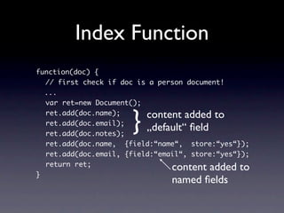 Index Function
function(doc) {
  // first check if doc is a person document!
  ...
  var ret=new Document();


                      }   content added to
  ret.add(doc.name);
  ret.add(doc.email);
  ret.add(doc.notes);
                          „default“ ﬁeld
  ret.add(doc.name, {field:“name“, store:“yes“});
  ret.add(doc.email, {field:“email“, store:“yes“});
  return ret;
                                content added to
}
                                named ﬁelds
 