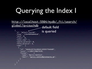 Querying the Index I
http://localhost:5984/mydb/_fti/search/
global?q=couchdb
                                  default ﬁeld
 {
     "q": "default:couchdb",      is queried
     "etag": "119e498956048ea8",
     "skip": 0,
     "limit": 25,
     "total_rows": 1,
     "search_duration": 0,
     "fetch_duration": 8,
     "rows":    [
       {
         "id": "9db68c69726e486b811859937fbb6b09",
         "score": 4.520571708679199,
         "fields":        {
           "name": "Martin Rehfeld",
           "email": "martin.rehfeld@glnetworks.de",
         }
       }
     ]
 }
 