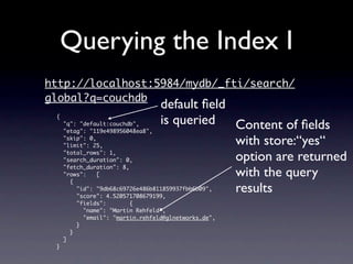 Querying the Index I
http://localhost:5984/mydb/_fti/search/
global?q=couchdb
                                  default ﬁeld
 {
     "q": "default:couchdb",      is queried Content of ﬁelds
     "etag": "119e498956048ea8",
     "skip": 0,
     "limit": 25,                              with store:“yes“
     "total_rows": 1,
     "search_duration": 0,                     option are returned
     "fetch_duration": 8,
     "rows":    [                              with the query
       {
                                               results
         "id": "9db68c69726e486b811859937fbb6b09",
         "score": 4.520571708679199,
         "fields":        {
           "name": "Martin Rehfeld",
           "email": "martin.rehfeld@glnetworks.de",
         }
       }
     ]
 }
 