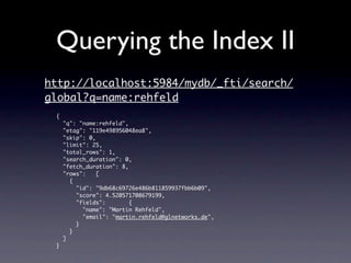 Querying the Index II
http://localhost:5984/mydb/_fti/search/
global?q=name:rehfeld
 {
     "q": "name:rehfeld",
     "etag": "119e498956048ea8",
     "skip": 0,
     "limit": 25,
     "total_rows": 1,
     "search_duration": 0,
     "fetch_duration": 8,
     "rows":    [
       {
         "id": "9db68c69726e486b811859937fbb6b09",
         "score": 4.520571708679199,
         "fields":        {
           "name": "Martin Rehfeld",
           "email": "martin.rehfeld@glnetworks.de",
         }
       }
     ]
 }
 
