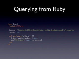 Querying from Ruby

class Search
  include HTTParty

 base_uri "localhost:5984/#{CouchPotato::Config.database_name}/_fti/search"
 format :json

  def self.query(options = {})
    index = options.delete(:index)
    get("/#{index}", :query => options)
  end
end
 