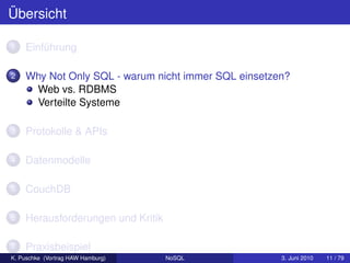 Übersicht

1   Einführung

2   Why Not Only SQL - warum nicht immer SQL einsetzen?
     Web vs. RDBMS
     Verteilte Systeme

3   Protokolle & APIs

4   Datenmodelle

5   CouchDB

6   Herausforderungen und Kritik

7   Praxisbeispiel
K. Puschke (Vortrag HAW Hamburg)   NoSQL             3. Juni 2010   11 / 79
 