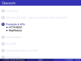 Übersicht

1   Einführung

2   Why Not Only SQL - warum nicht immer SQL einsetzen?

3   Protokolle & APIs
      HTTP/REST
      MapReduce

4   Datenmodelle

5   CouchDB

6   Herausforderungen und Kritik

7   Praxisbeispiel
K. Puschke (Vortrag HAW Hamburg)   NoSQL             3. Juni 2010   17 / 79
 
