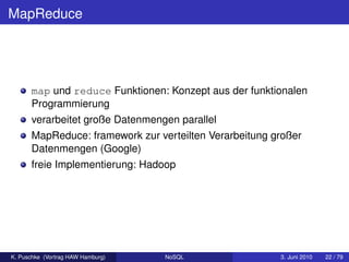 MapReduce




      map und reduce Funktionen: Konzept aus der funktionalen
      Programmierung
      verarbeitet große Datenmengen parallel
      MapReduce: framework zur verteilten Verarbeitung großer
      Datenmengen (Google)
      freie Implementierung: Hadoop




K. Puschke (Vortrag HAW Hamburg)   NoSQL                3. Juni 2010   22 / 79
 