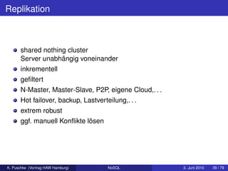 Replikation



      shared nothing cluster
      Server unabhängig voneinander
      inkrementell
      geﬁltert
      N-Master, Master-Slave, P2P, eigene Cloud,. . .
      Hot failover, backup, Lastverteilung,. . .
      extrem robust
      ggf. manuell Konﬂikte lösen




K. Puschke (Vortrag HAW Hamburg)     NoSQL              3. Juni 2010   39 / 79
 