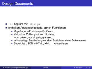 Design Documents




      _id beginnt mit _design
      enthalten Anwendungscode, sprich Funktionen
              Map-Reduce-Funktionen für Views
              Validation: Zulässigkeit von Updates
              input prüfen, nur eingeloggte user,. . .
              serverseitige Bearbeitung vor dem Speichern eines Dokumentes
              Show/List: JSON in HTML, XML,. . . konvertieren




K. Puschke (Vortrag HAW Hamburg)      NoSQL                     3. Juni 2010   52 / 79
 