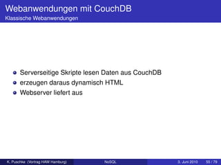 Webanwendungen mit CouchDB
Klassische Webanwendungen




      Serverseitige Skripte lesen Daten aus CouchDB
      erzeugen daraus dynamisch HTML
      Webserver liefert aus




K. Puschke (Vortrag HAW Hamburg)   NoSQL              3. Juni 2010   55 / 79
 