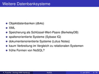 Weitere Datenbanksysteme



      Objektdatenbanken (db4o)
      XML
      Speicherung als Schlüssel-Wert-Paare (BerkeleyDB)
      spaltenorientierte Systeme (Sybase IQ)
      dokumentenorientierte Systeme (Lotus Notes)
      kaum Verbreitung im Vergleich zu relationalen Systemen
      frühe Formen von NoSQL?




K. Puschke (Vortrag HAW Hamburg)   NoSQL                  3. Juni 2010   6 / 79
 
