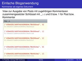 Einfache Bloganwendung
Kommentar als eigenes Dokument

View zur Ausgabe von Posts mit zugehörigen Kommentaren
zusammengesetzter Schlüssel mit _id und 0 bzw. 1 für Post bzw.
Kommentar




K. Puschke (Vortrag HAW Hamburg)   NoSQL              3. Juni 2010   70 / 79
 
