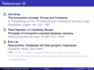 Referenzen III

      Jim Gray.
      The transaction concept: Virtues and limitations.
      In Proceedings of the 7th International Conference on Very Large
      Databases, pages 144–154. 1981.
      Theo Haerder and Andreas Reuter.
      Principles of transaction-oriented database recovery.
      ACM Computing Surveys, 15:287–317, 1983.
      Eric Lai.
      Researchers: Databases still beat google’s mapreduce.
      Computer World, April 2009.
      URL http://www.computerworld.com/s/article/
      9131526/Researchers_Databases_still_beat_Google_
      s_MapReduce.


K. Puschke (Vortrag HAW Hamburg)   NoSQL                      3. Juni 2010   75 / 79
 