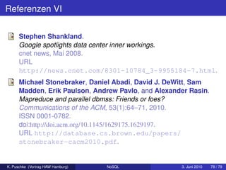 Referenzen VI

      Stephen Shankland.
      Google spotlights data center inner workings.
      cnet news, Mai 2008.
      URL
      http://news.cnet.com/8301-10784_3-9955184-7.html.
      Michael Stonebraker, Daniel Abadi, David J. DeWitt, Sam
      Madden, Erik Paulson, Andrew Pavlo, and Alexander Rasin.
      Mapreduce and parallel dbmss: Friends or foes?
      Communications of the ACM, 53(1):64–71, 2010.
      ISSN 0001-0782.
      doi:http://doi.acm.org/10.1145/1629175.1629197.
      URL http://database.cs.brown.edu/papers/
      stonebraker-cacm2010.pdf.


K. Puschke (Vortrag HAW Hamburg)   NoSQL             3. Juni 2010   78 / 79
 