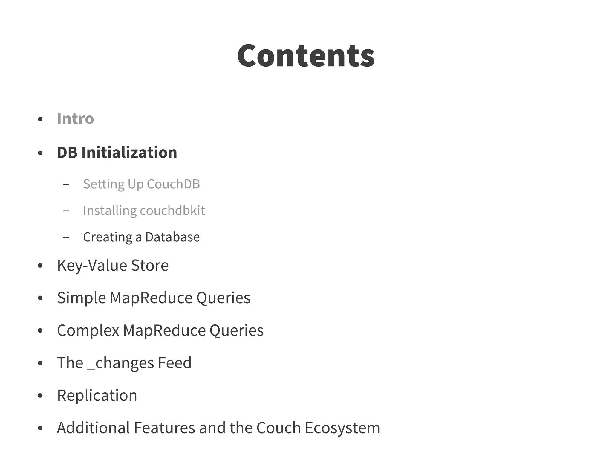 Contents
●   Intro
●   DB Initialization
    –   Setting Up CouchDB
    –   Installing couchdbkit
    –   Creating a Database
●   Key-Value Store
●   Simple MapReduce Queries
●   Complex MapReduce Queries
●   The _changes Feed
●   Replication
●   Additional Features and the Couch Ecosystem
 