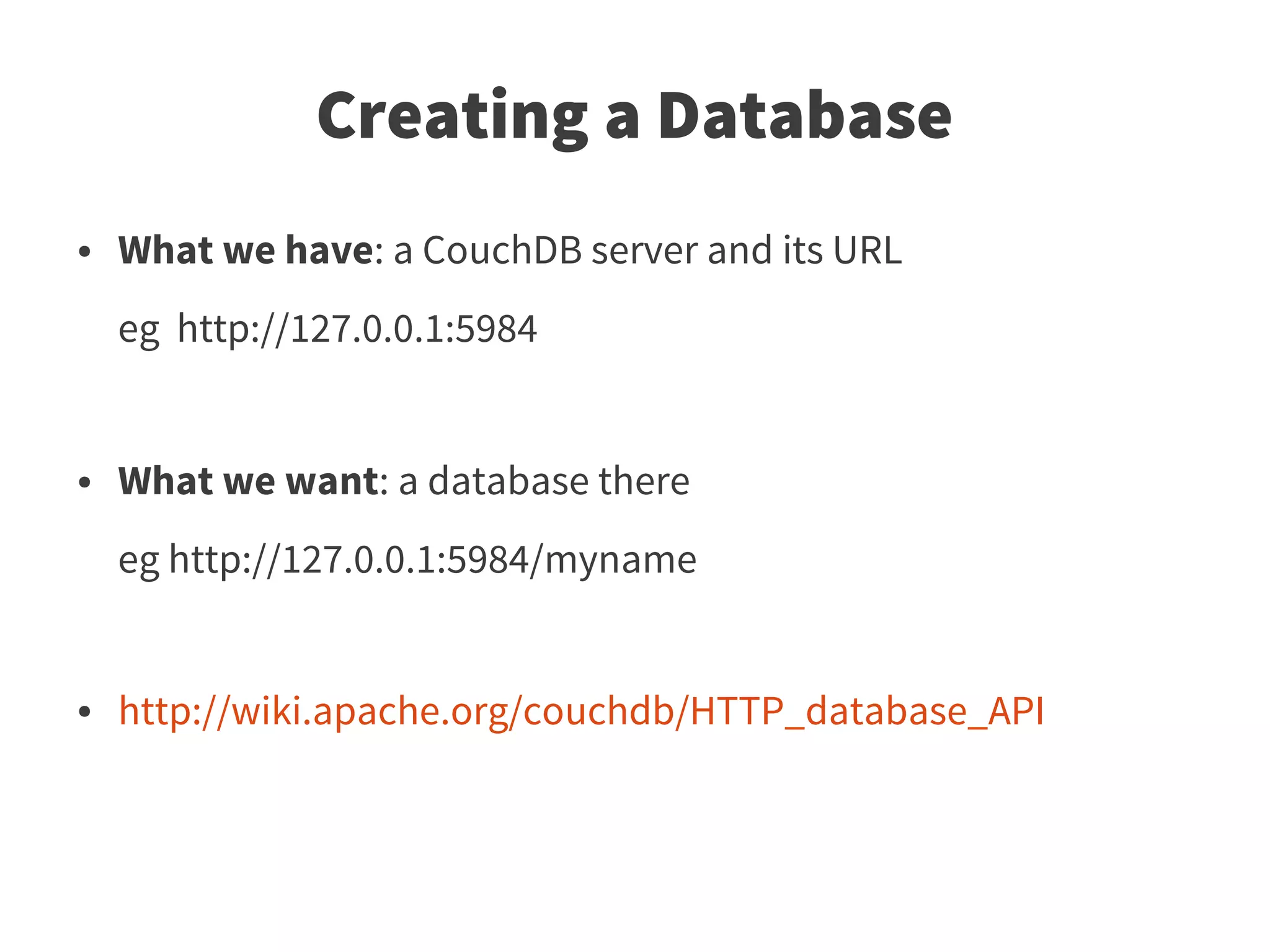 Creating a Database
●   What we have: a CouchDB server and its URL
    eg http://127.0.0.1:5984


●   What we want: a database there
    eg http://127.0.0.1:5984/myname


●   http://wiki.apache.org/couchdb/HTTP_database_API
 