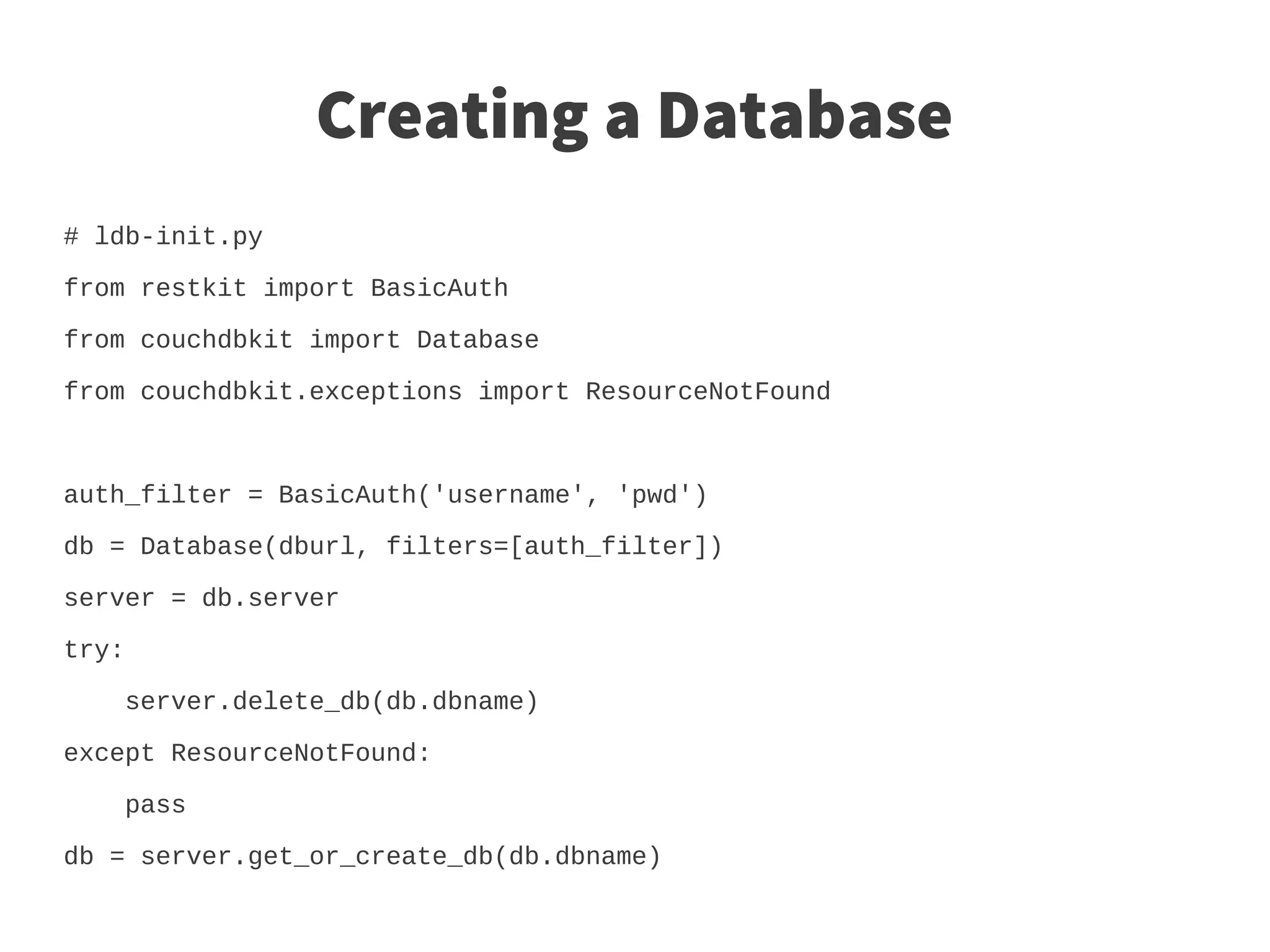 Creating a Database
# ldb-init.py

from restkit import BasicAuth

from couchdbkit import Database

from couchdbkit.exceptions import ResourceNotFound



auth_filter = BasicAuth('username', 'pwd')

db = Database(dburl, filters=[auth_filter])

server = db.server

try:

    server.delete_db(db.dbname)

except ResourceNotFound:

    pass

db = server.get_or_create_db(db.dbname)
 