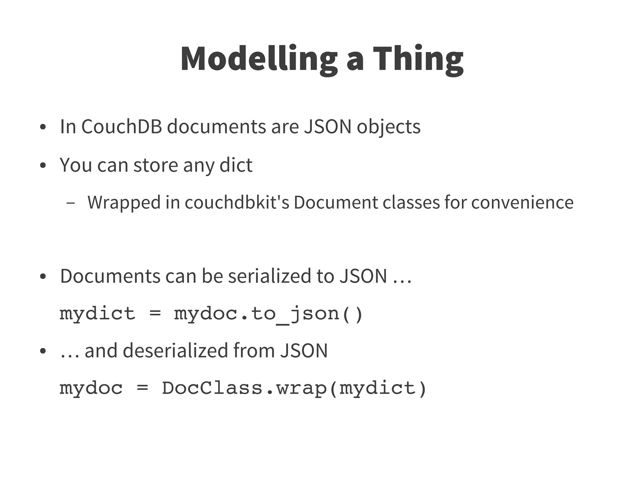 Modelling a Thing
●   In CouchDB documents are JSON objects
●   You can store any dict
    –   Wrapped in couchdbkit's Document classes for convenience


●   Documents can be serialized to JSON …
    mydict = mydoc.to_json()
●   … and deserialized from JSON
    mydoc = DocClass.wrap(mydict)
 