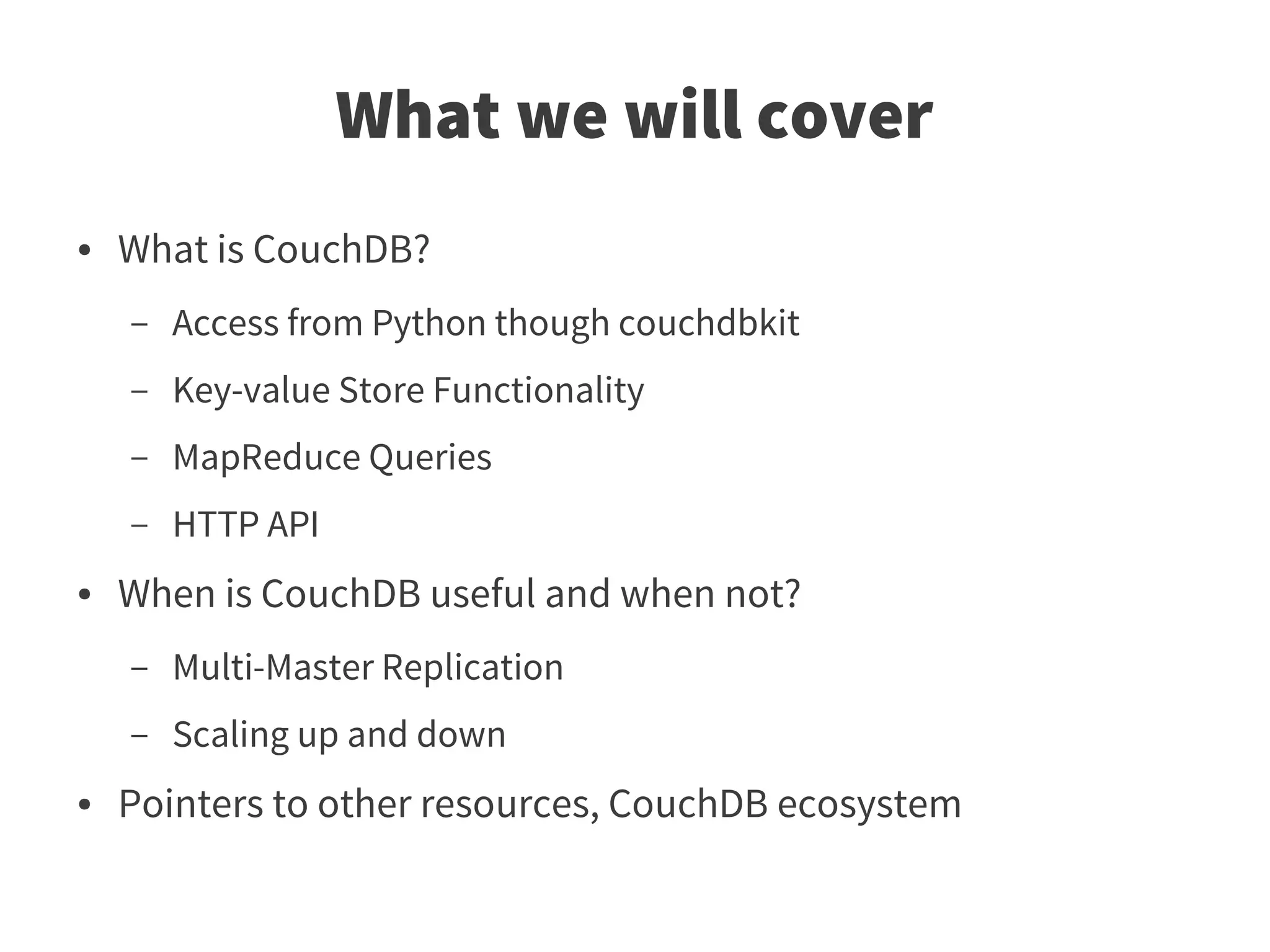 What we will cover
●   What is CouchDB?
    –   Access from Python though couchdbkit
    –   Key-value Store Functionality
    –   MapReduce Queries
    –   HTTP API
●   When is CouchDB useful and when not?
    –   Multi-Master Replication
    –   Scaling up and down
●   Pointers to other resources, CouchDB ecosystem
 