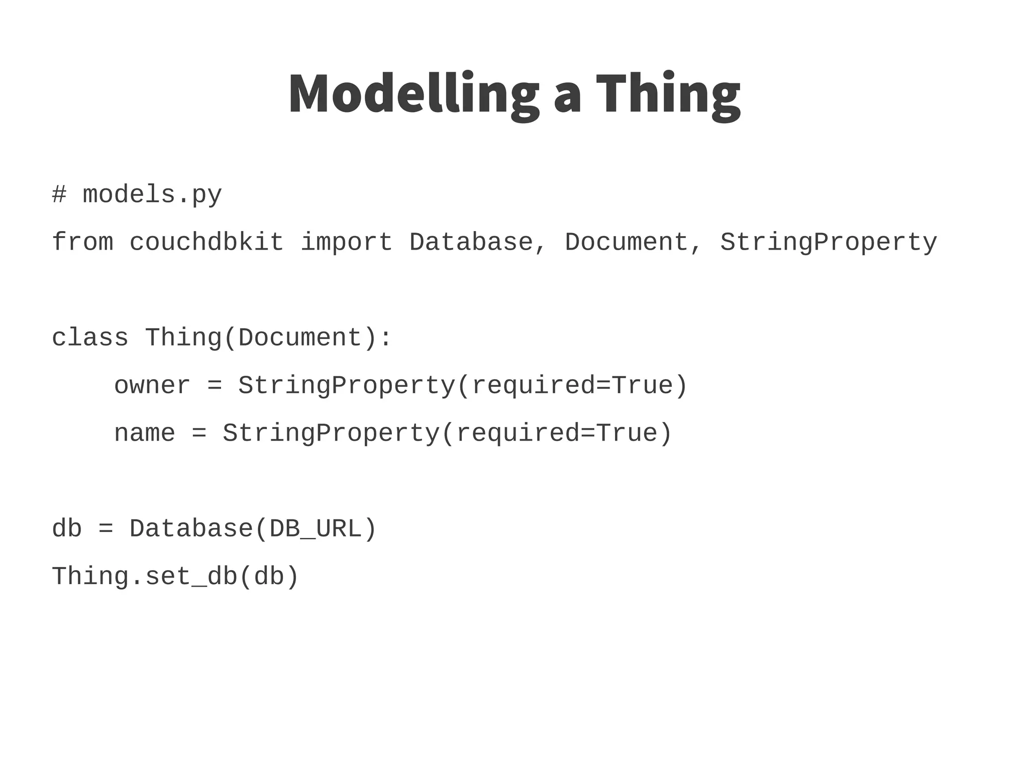 Modelling a Thing
# models.py
from couchdbkit import Database, Document, StringProperty


class Thing(Document):
    owner = StringProperty(required=True)
    name = StringProperty(required=True)


db = Database(DB_URL)
Thing.set_db(db)
 
