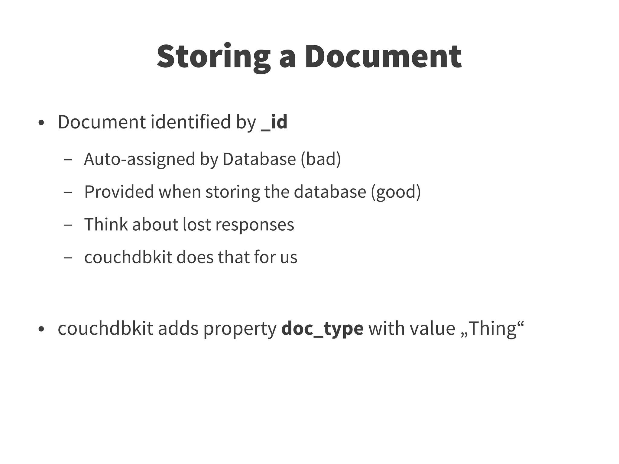 Storing a Document
●   Document identified by _id
    –   Auto-assigned by Database (bad)
    –   Provided when storing the database (good)
    –   Think about lost responses
    –   couchdbkit does that for us


●   couchdbkit adds property doc_type with value „Thing“
 