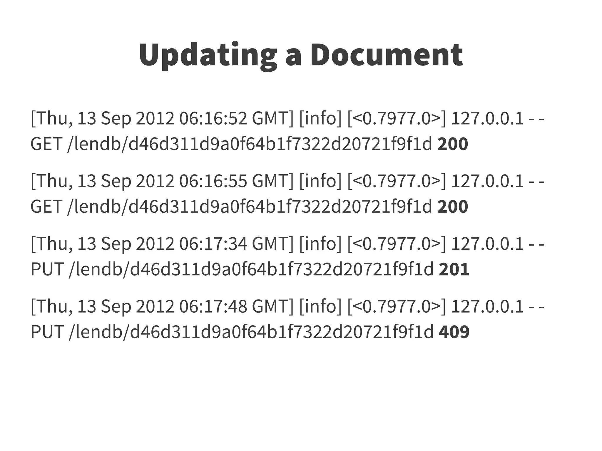 Updating a Document
[Thu, 13 Sep 2012 06:16:52 GMT] [info] [<0.7977.0>] 127.0.0.1 - -
GET /lendb/d46d311d9a0f64b1f7322d20721f9f1d 200
[Thu, 13 Sep 2012 06:16:55 GMT] [info] [<0.7977.0>] 127.0.0.1 - -
GET /lendb/d46d311d9a0f64b1f7322d20721f9f1d 200
[Thu, 13 Sep 2012 06:17:34 GMT] [info] [<0.7977.0>] 127.0.0.1 - -
PUT /lendb/d46d311d9a0f64b1f7322d20721f9f1d 201
[Thu, 13 Sep 2012 06:17:48 GMT] [info] [<0.7977.0>] 127.0.0.1 - -
PUT /lendb/d46d311d9a0f64b1f7322d20721f9f1d 409
 
