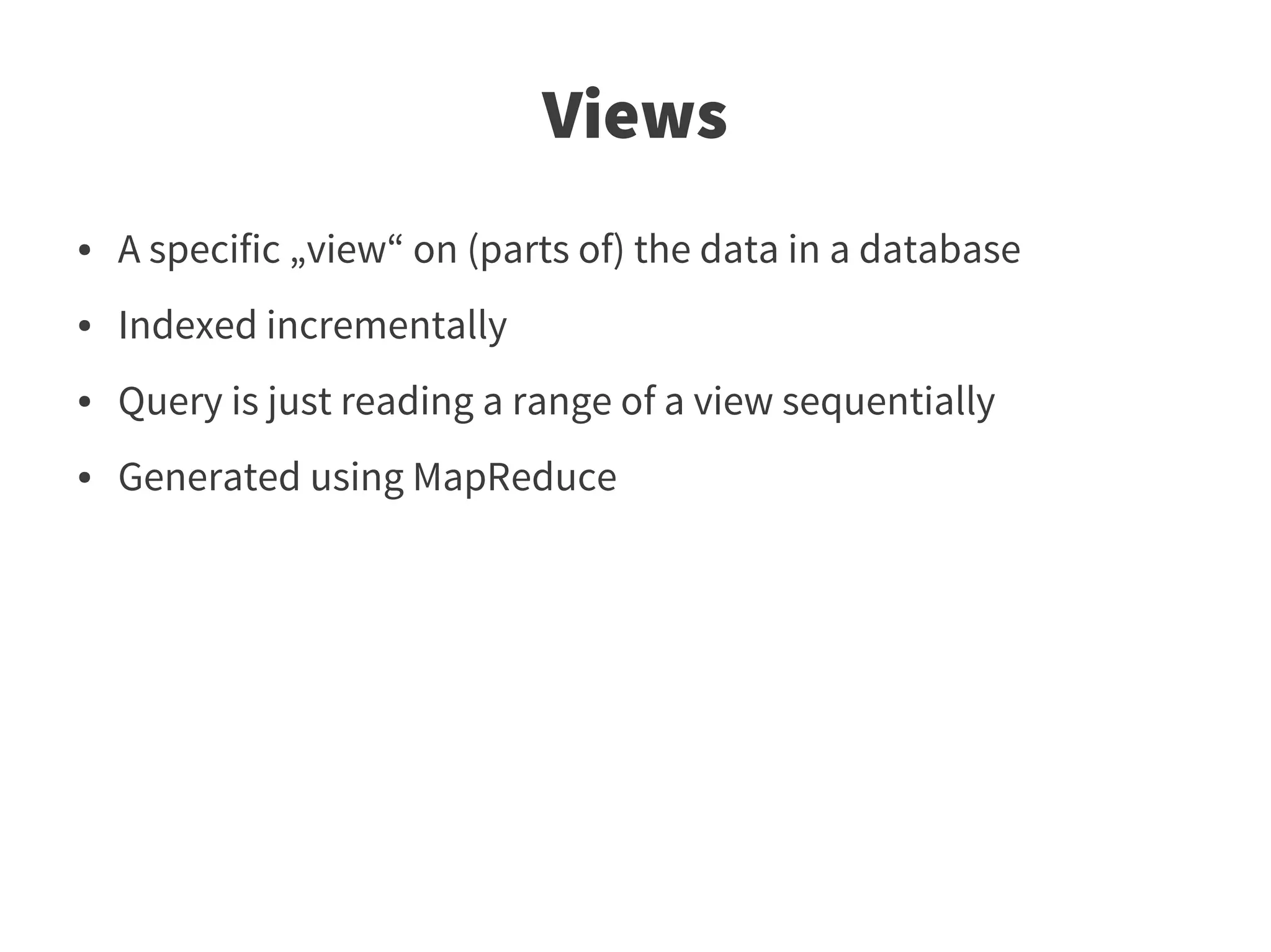 Views
●   A specific „view“ on (parts of) the data in a database
●   Indexed incrementally
●   Query is just reading a range of a view sequentially
●   Generated using MapReduce
 