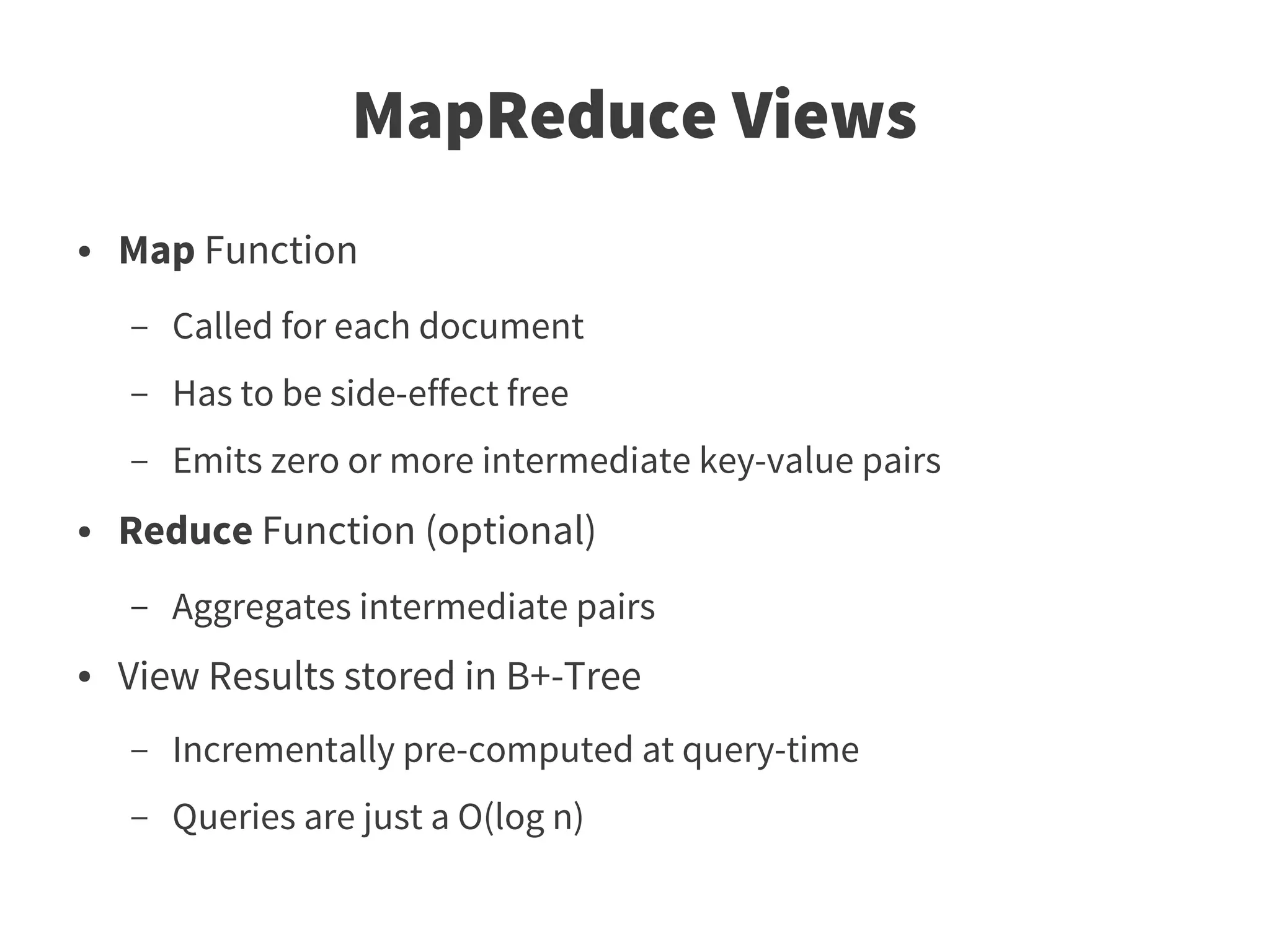 MapReduce Views
●   Map Function
    –   Called for each document
    –   Has to be side-effect free
    –   Emits zero or more intermediate key-value pairs
●   Reduce Function (optional)
    –   Aggregates intermediate pairs
●   View Results stored in B+-Tree
    –   Incrementally pre-computed at query-time
    –   Queries are just a O(log n)
 