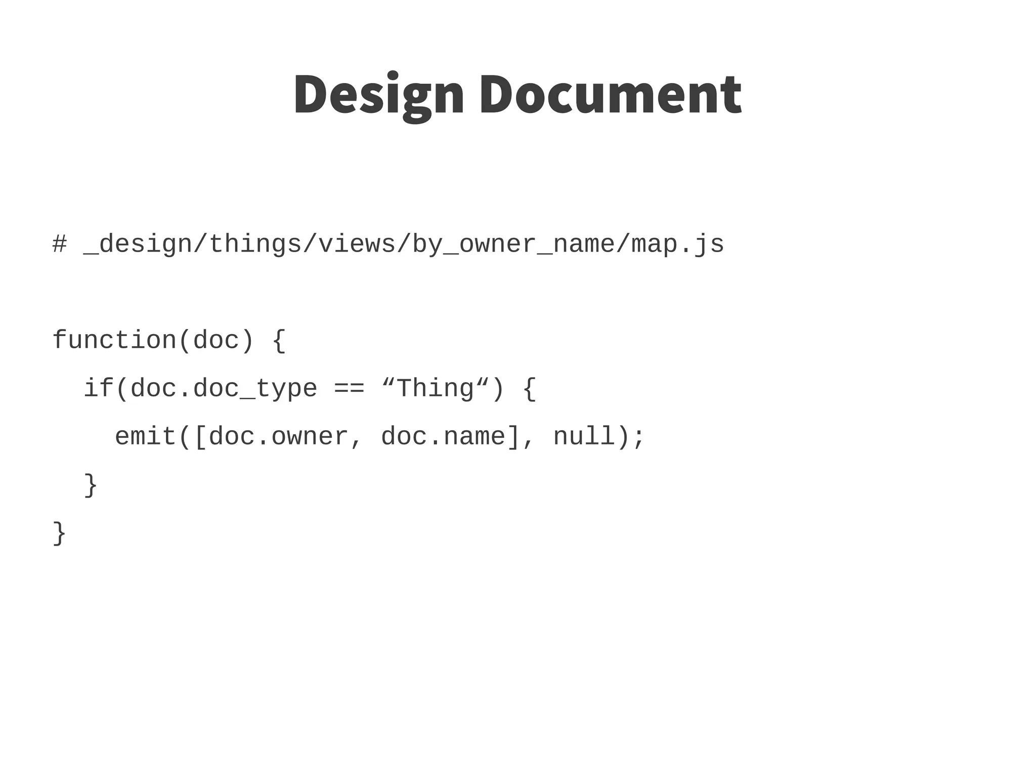 Design Document

# _design/things/views/by_owner_name/map.js


function(doc) {
    if(doc.doc_type == “Thing“) {
        emit([doc.owner, doc.name], null);
    }
}
 
