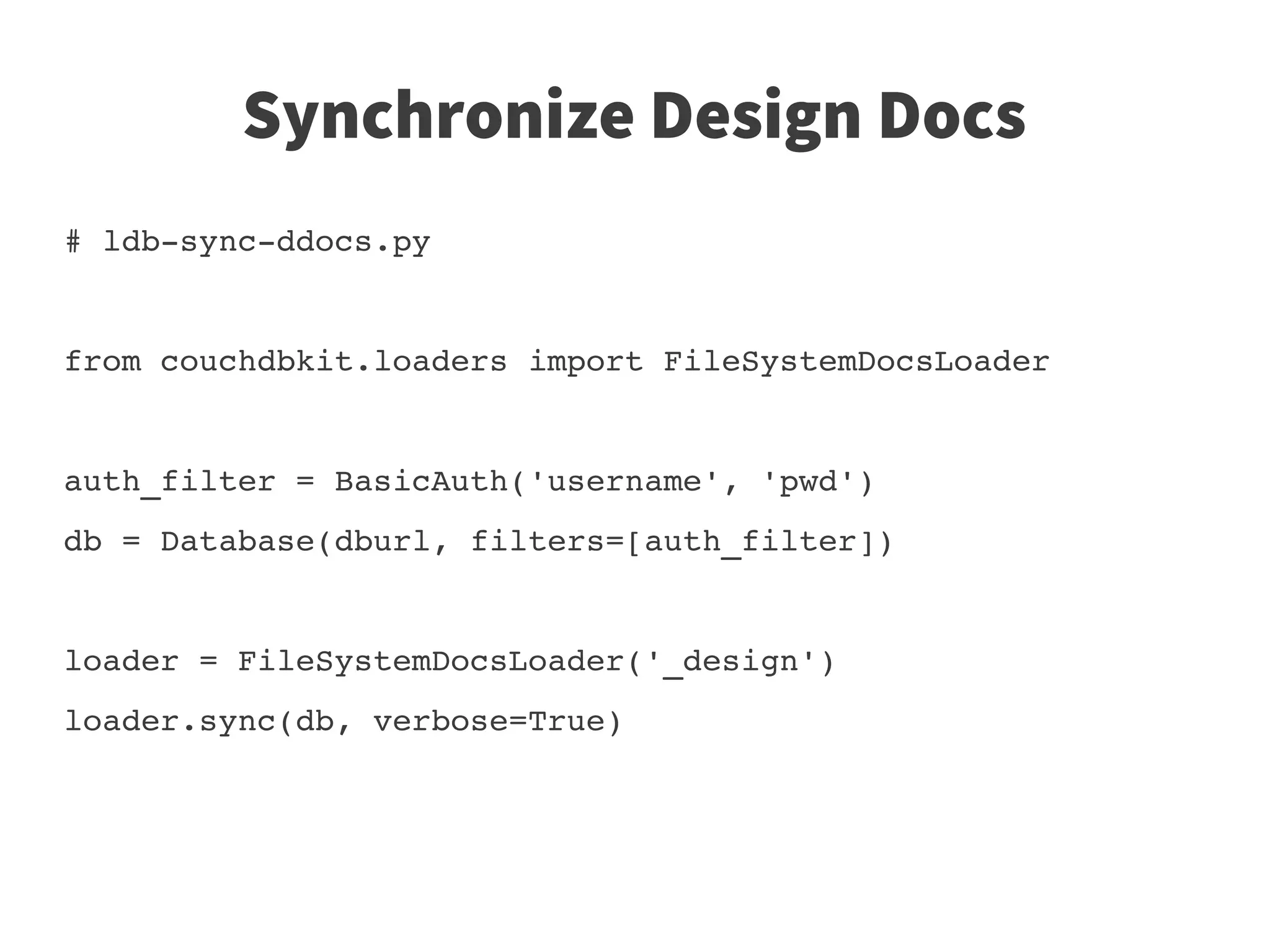 Synchronize Design Docs
# ldb­sync­ddocs.py


from couchdbkit.loaders import FileSystemDocsLoader


auth_filter = BasicAuth('username', 'pwd')
db = Database(dburl, filters=[auth_filter])


loader = FileSystemDocsLoader('_design')
loader.sync(db, verbose=True)
 
