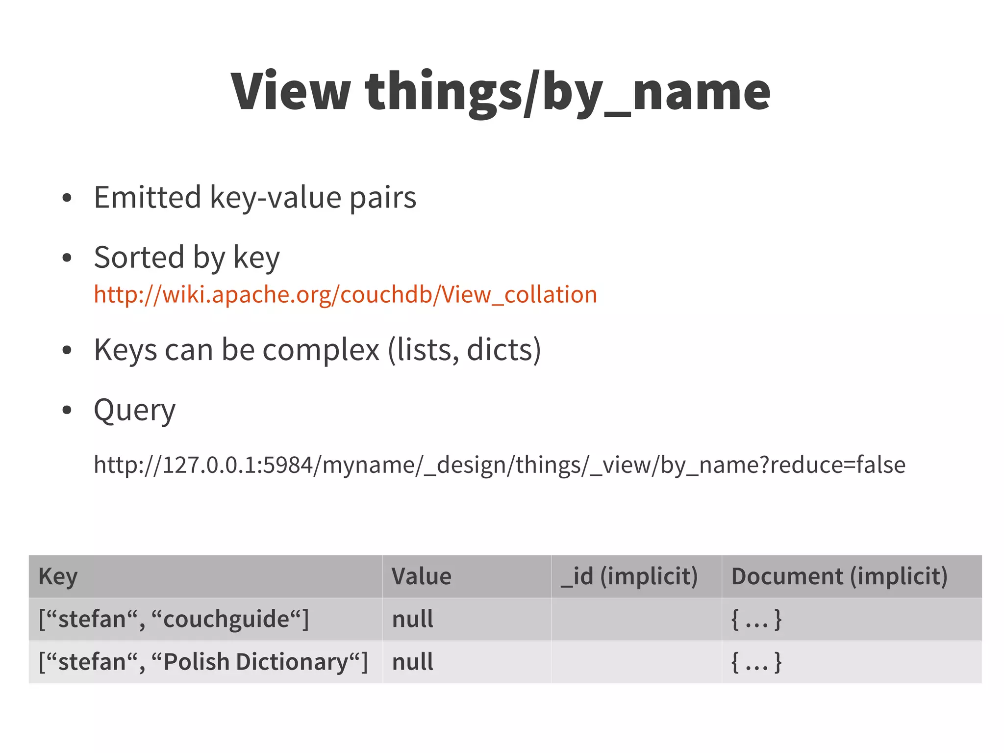 View things/by_name
  ●   Emitted key-value pairs
  ●   Sorted by key
      http://wiki.apache.org/couchdb/View_collation

  ●   Keys can be complex (lists, dicts)
  ●   Query
      http://127.0.0.1:5984/myname/_design/things/_view/by_name?reduce=false



Key                             Value          _id (implicit)   Document (implicit)
[“stefan“, “couchguide“]        null                            {…}
[“stefan“, “Polish Dictionary“] null                            {…}
 