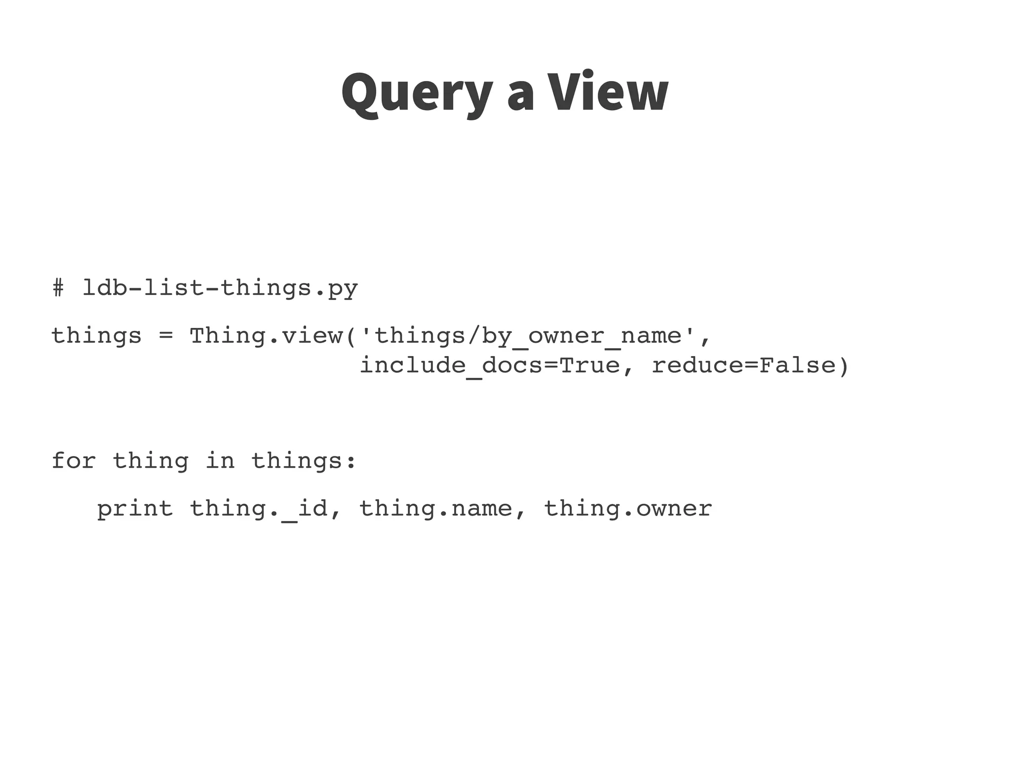 Query a View


# ldb­list­things.py
things = Thing.view('things/by_owner_name',
                    include_docs=True, reduce=False)


for thing in things:
   print thing._id, thing.name, thing.owner
 