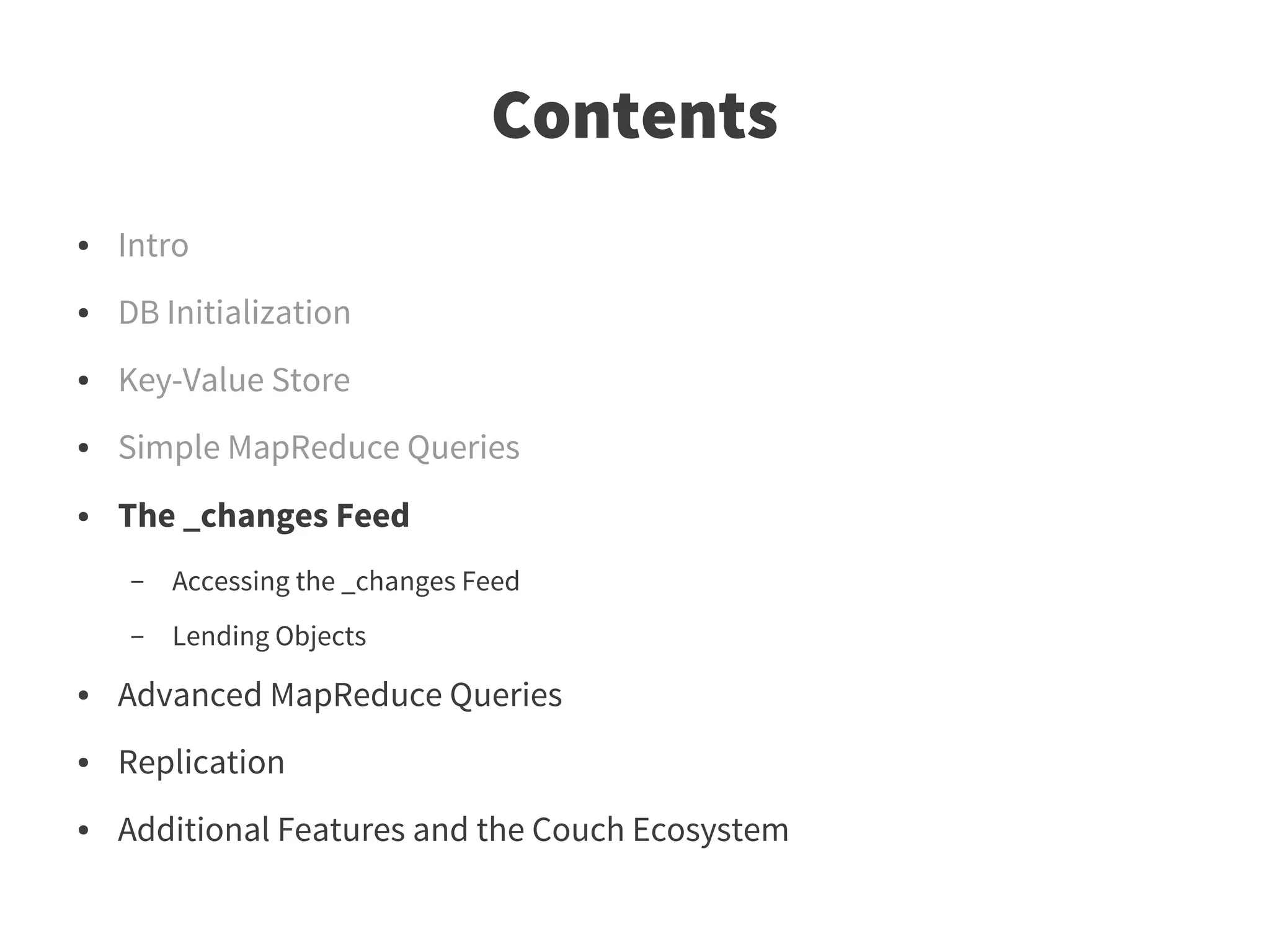 Contents
●   Intro
●   DB Initialization
●   Key-Value Store
●   Simple MapReduce Queries
●   The _changes Feed
    –   Accessing the _changes Feed
    –   Lending Objects
●   Advanced MapReduce Queries
●   Replication
●   Additional Features and the Couch Ecosystem
 