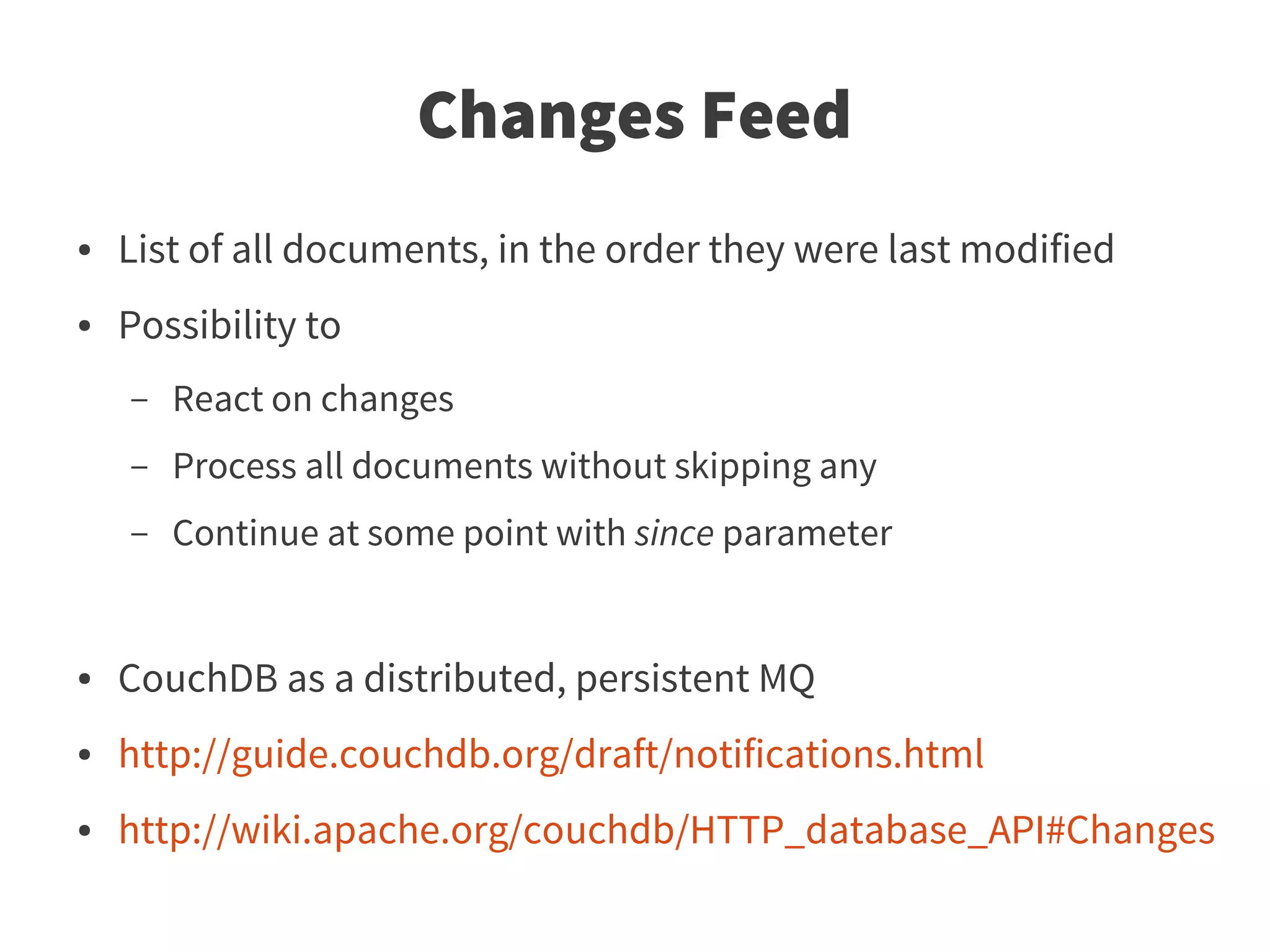 Changes Feed
●   List of all documents, in the order they were last modified
●   Possibility to
    –   React on changes
    –   Process all documents without skipping any
    –   Continue at some point with since parameter


●   CouchDB as a distributed, persistent MQ
●   http://guide.couchdb.org/draft/notifications.html
●   http://wiki.apache.org/couchdb/HTTP_database_API#Changes
 