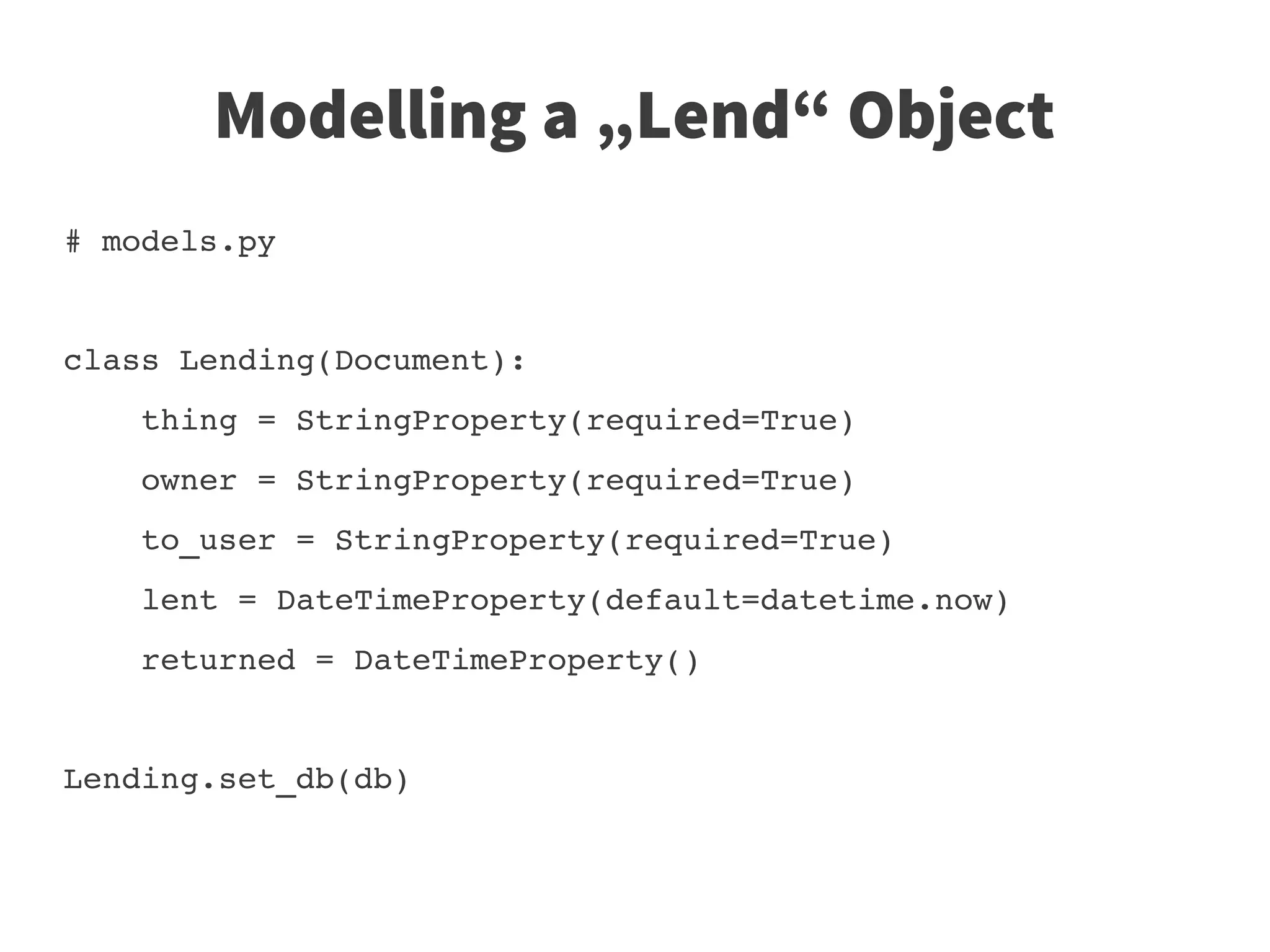 Modelling a „Lend“ Object
# models.py 


class Lending(Document):
    thing = StringProperty(required=True)
    owner = StringProperty(required=True)
    to_user = StringProperty(required=True)
    lent = DateTimeProperty(default=datetime.now)
    returned = DateTimeProperty()


Lending.set_db(db)
 