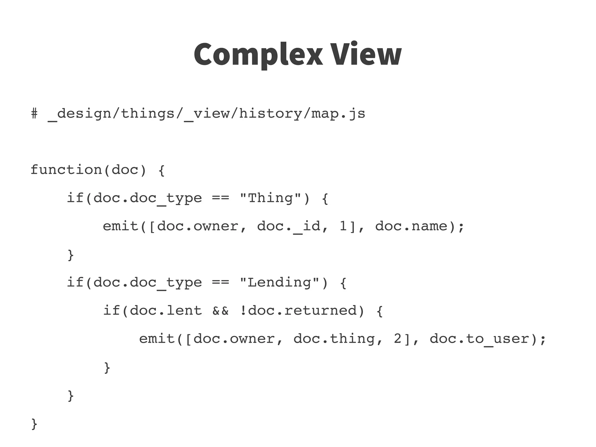 Complex View
# _design/things/_view/history/map.js


function(doc) {
    if(doc.doc_type == "Thing") {
        emit([doc.owner, doc._id, 1], doc.name);
    }
    if(doc.doc_type == "Lending") {
        if(doc.lent && !doc.returned) {
            emit([doc.owner, doc.thing, 2], doc.to_user);
        }
    }
}                                                         
                      
 